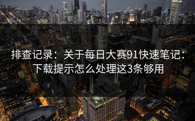 排查记录：关于每日大赛91快速笔记：下载提示怎么处理这3条够用