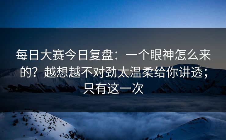 每日大赛今日复盘：一个眼神怎么来的？越想越不对劲太温柔给你讲透；只有这一次