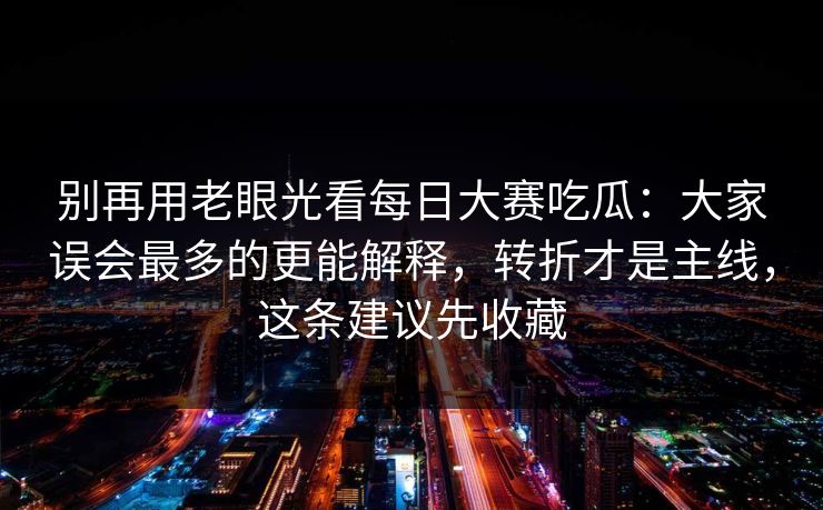 别再用老眼光看每日大赛吃瓜：大家误会最多的更能解释，转折才是主线，这条建议先收藏