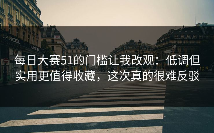 每日大赛51的门槛让我改观：低调但实用更值得收藏，这次真的很难反驳