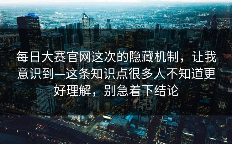 每日大赛官网这次的隐藏机制，让我意识到—这条知识点很多人不知道更好理解，别急着下结论