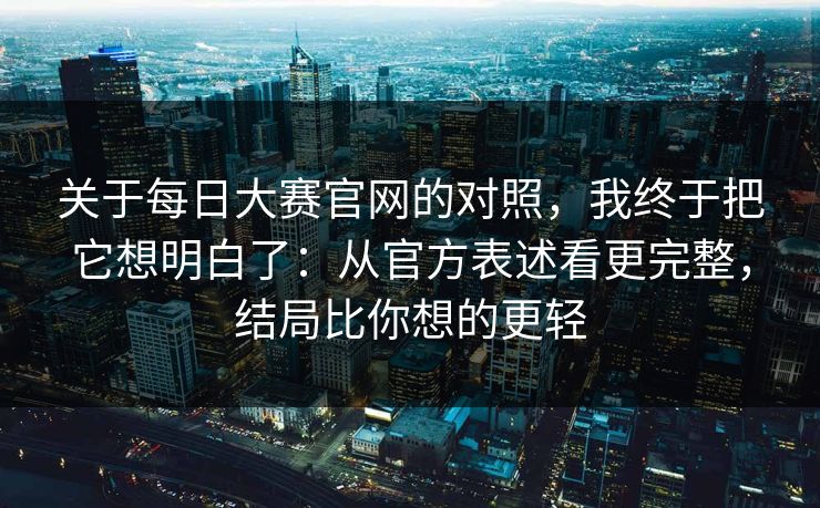 关于每日大赛官网的对照，我终于把它想明白了：从官方表述看更完整，结局比你想的更轻