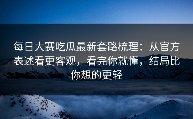 每日大赛吃瓜最新套路梳理：从官方表述看更客观，看完你就懂，结局比你想的更轻