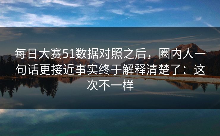 每日大赛51数据对照之后，圈内人一句话更接近事实终于解释清楚了：这次不一样