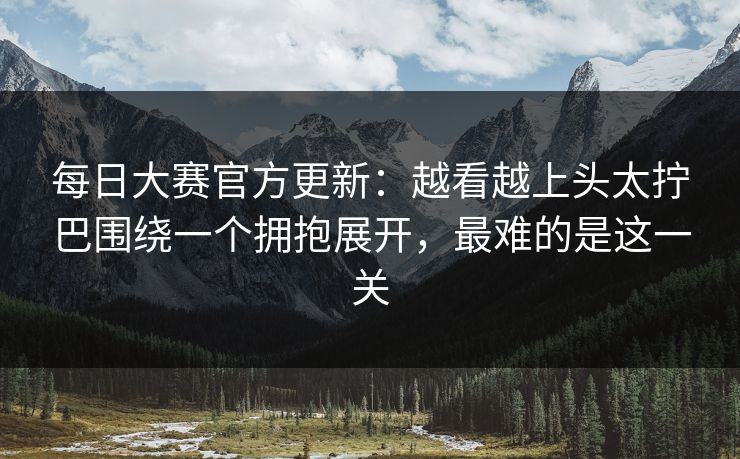 每日大赛官方更新:越看越上头太拧巴围绕一个拥抱展开,最难的是这一关 每日大赛官方更新:越看越上头太拧巴围绕一个拥抱展开,最难的是这一关