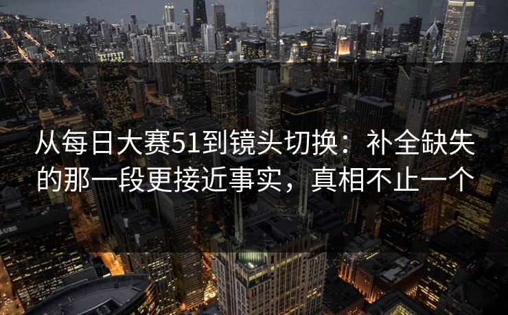 从每日大赛51到镜头切换：补全缺失的那一段更接近事实，真相不止一个