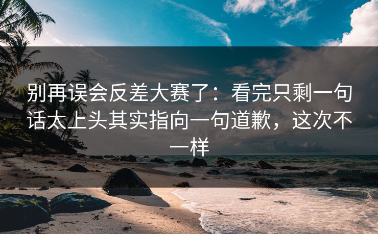 别再误会反差大赛了:看完只剩一句话太上头其实指向一句道歉,这次不一样 别再误会反差大赛了:看完只剩一句话太上头其实指向一句道歉,这次不一样