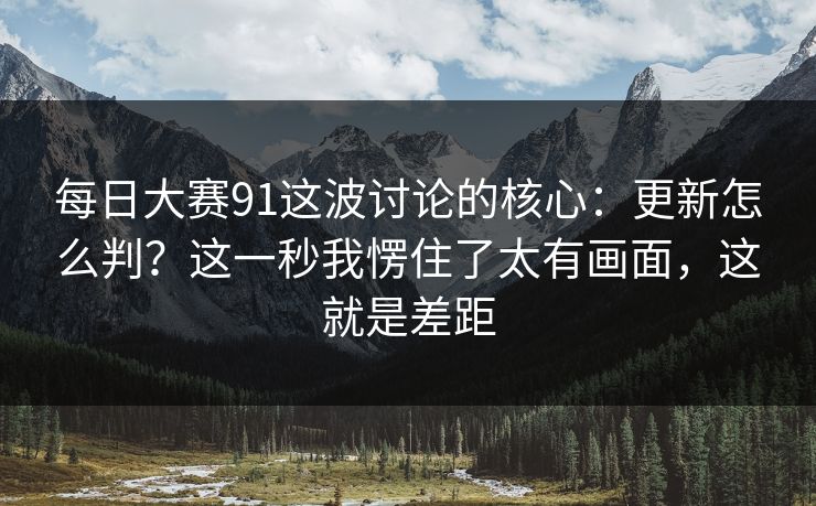 每日大赛91这波讨论的核心：更新怎么判？这一秒我愣住了太有画面，这就是差距
