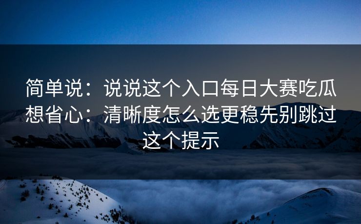 简单说:说说这个入口每日大赛吃瓜想省心:清晰度怎么选更稳先别跳过这个提示 简单说:说说这个入口每日大赛吃瓜想省心:清晰度怎么选更稳先别跳过这个提示