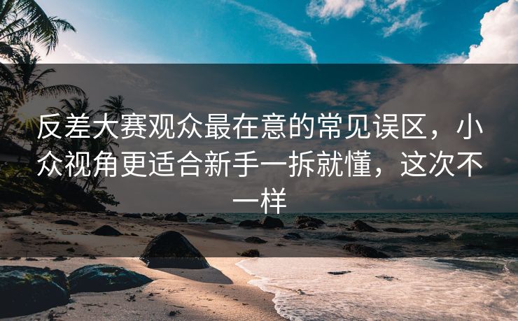 反差大赛观众最在意的常见误区，小众视角更适合新手一拆就懂，这次不一样