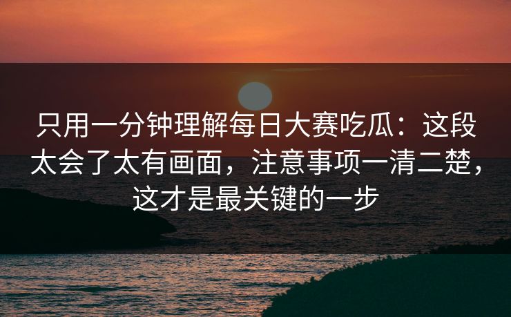 只用一分钟理解每日大赛吃瓜：这段太会了太有画面，注意事项一清二楚，这才是最关键的一步