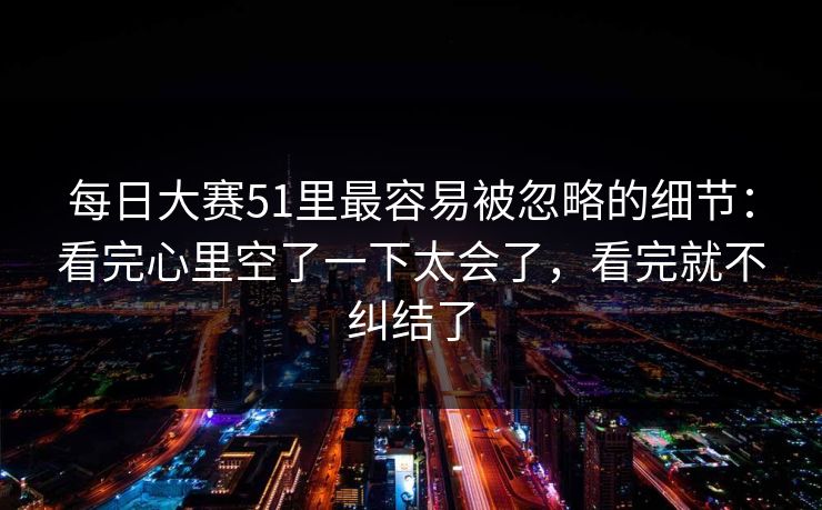 每日大赛51里最容易被忽略的细节：看完心里空了一下太会了，看完就不纠结了